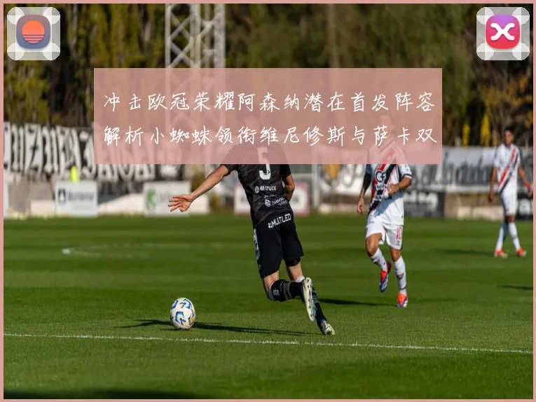 冲击欧冠荣耀阿森纳潜在首发阵容解析小蜘蛛领衔维尼修斯与萨卡双翼齐飞
