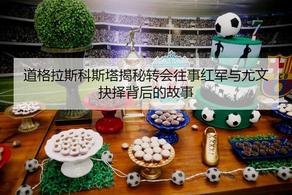 道格拉斯科斯塔揭秘转会往事红军与尤文抉择背后的故事
